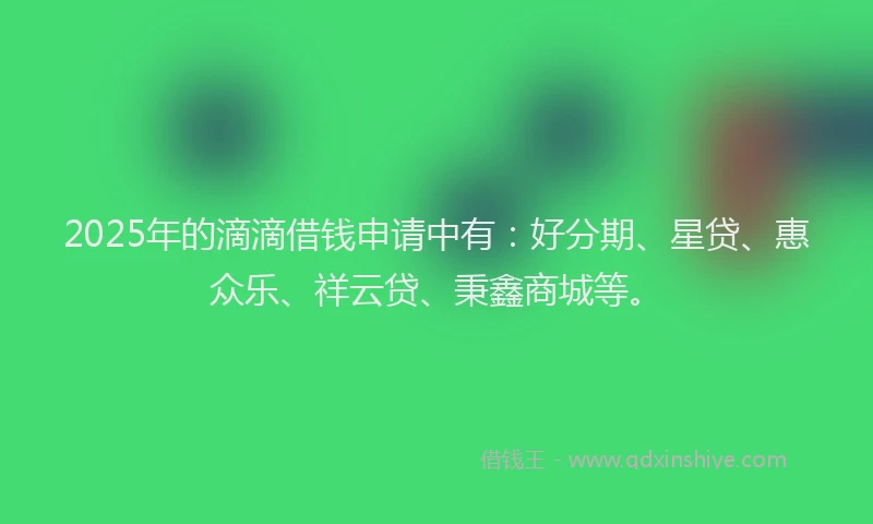 2025年的滴滴借钱申请中有：好分期、星贷、惠众乐、祥云贷、秉鑫商城等。