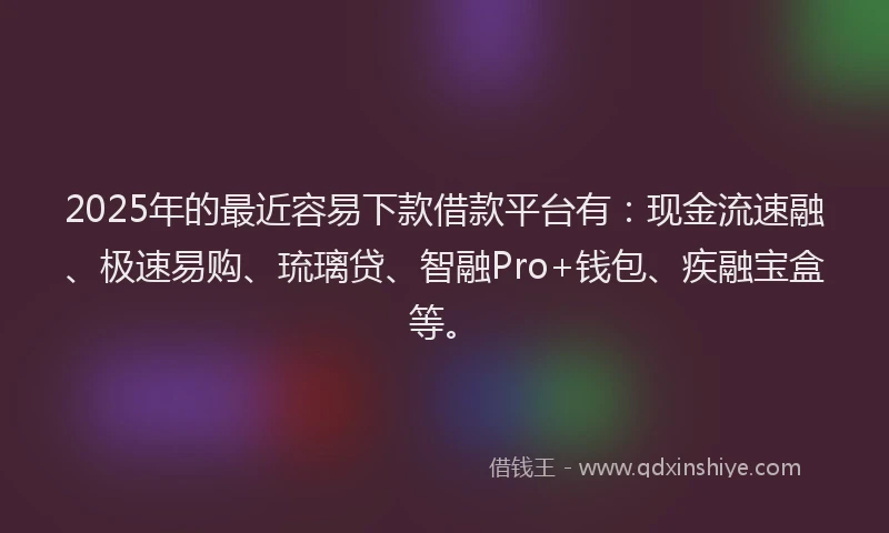 2025年的最近容易下款借款平台有：现金流速融、极速易购、琉璃贷、智融Pro+钱包、疾融宝盒等。