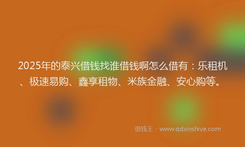 2025年的泰兴借钱找谁借钱啊怎么借有：乐租机、极速易购、鑫享租物、米族金融、安心购等。