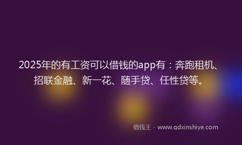 2025年的有工资可以借钱的app有：奔跑租机、招联金融、新一花、随手贷、任性贷等。