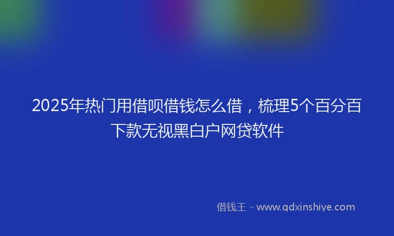 2025年热门用借呗借钱怎么借，梳理5个百分百下款无视黑白户网贷软件