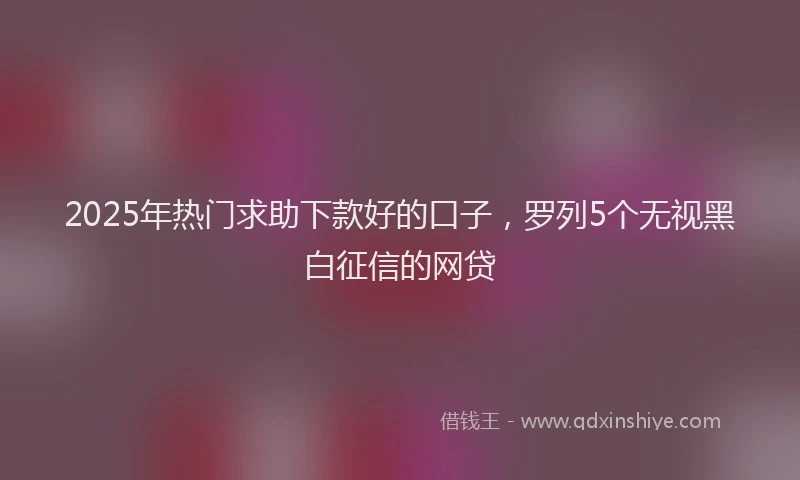 2025年热门求助下款好的口子，罗列5个无视黑白征信的网贷