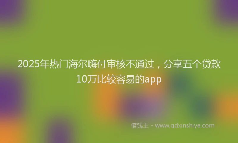 2025年热门海尔嗨付审核不通过，分享五个贷款10万比较容易的app