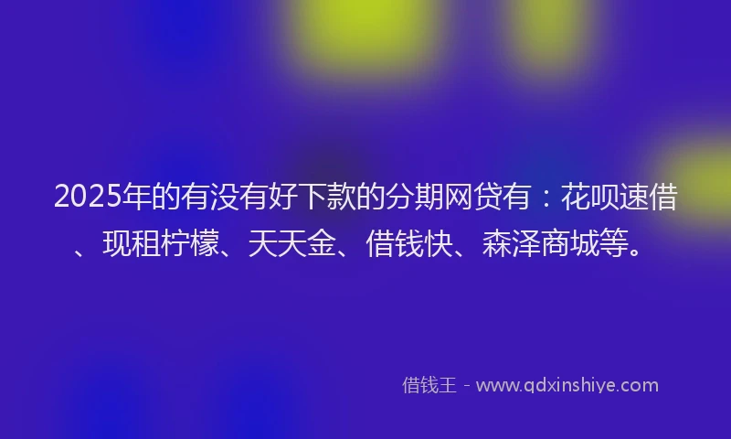 2025年的有没有好下款的分期网贷有：花呗速借、现租柠檬、天天金、借钱快、森泽商城等。