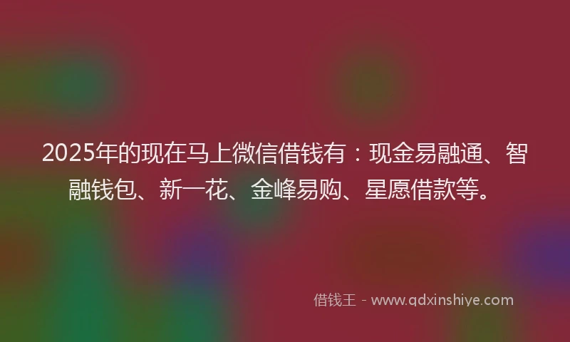 2025年的现在马上微信借钱有：现金易融通、智融钱包、新一花、金峰易购、星愿借款等。
