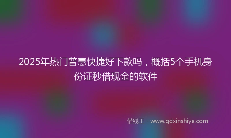 2025年热门普惠快捷好下款吗，概括5个手机身份证秒借现金的软件