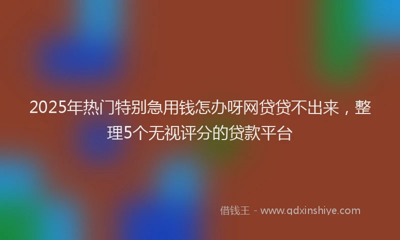 2025年热门特别急用钱怎办呀网贷贷不出来，整理5个无视评分的贷款平台