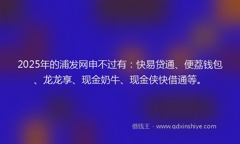 2025年的浦发网申不过有：快易贷通、便荔钱包、龙龙享、现金奶牛、现金侠快借通等。