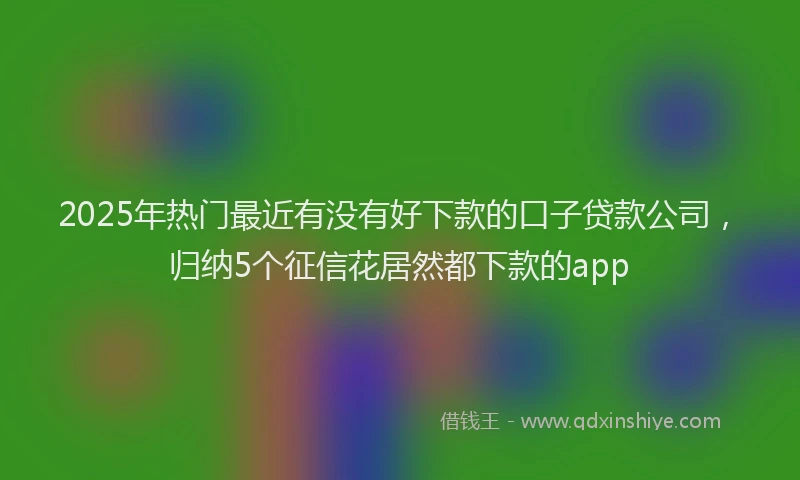 2025年热门最近有没有好下款的口子贷款公司，归纳5个征信花居然都下款的app