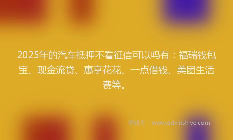 2025年的汽车抵押不看征信可以吗有：福瑞钱包宝、现金流贷、惠享花花、一点借钱、美团生活费等。