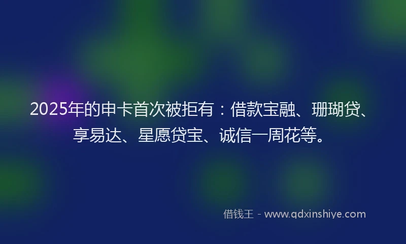 2025年的申卡首次被拒有：借款宝融、珊瑚贷、享易达、星愿贷宝、诚信一周花等。