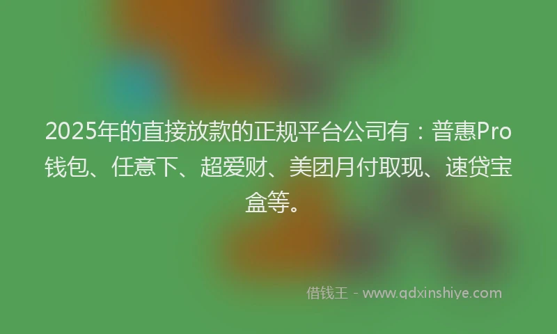 2025年的直接放款的正规平台公司有：普惠Pro钱包、任意下、超爱财、美团月付取现、速贷宝盒等。