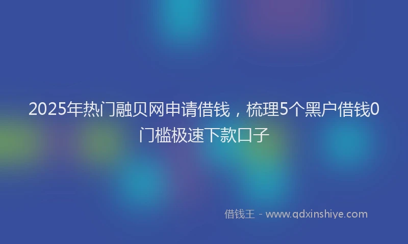 2025年热门融贝网申请借钱，梳理5个黑户借钱0门槛极速下款口子