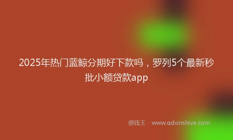 2025年热门蓝鲸分期好下款吗，罗列5个最新秒批小额贷款app