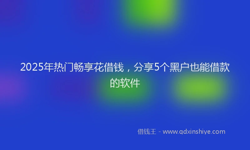2025年热门畅享花借钱，分享5个黑户也能借款的软件