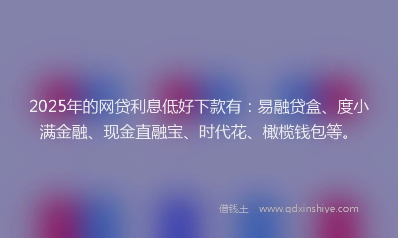 2025年的网贷利息低好下款有：易融贷盒、度小满金融、现金直融宝、时代花、橄榄钱包等。