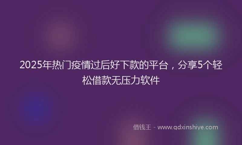 2025年热门疫情过后好下款的平台，分享5个轻松借款无压力软件