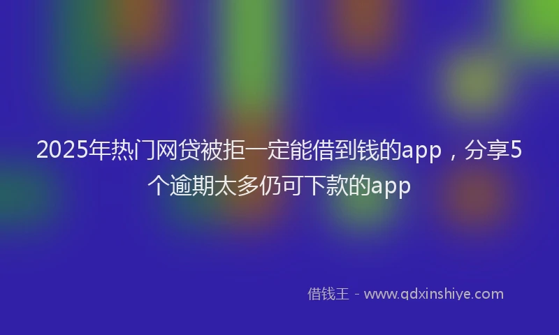 2025年热门网贷被拒一定能借到钱的app，分享5个逾期太多仍可下款的app