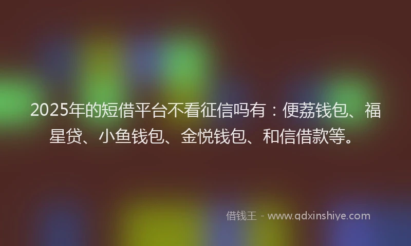 2025年的短借平台不看征信吗有：便荔钱包、福星贷、小鱼钱包、金悦钱包、和信借款等。