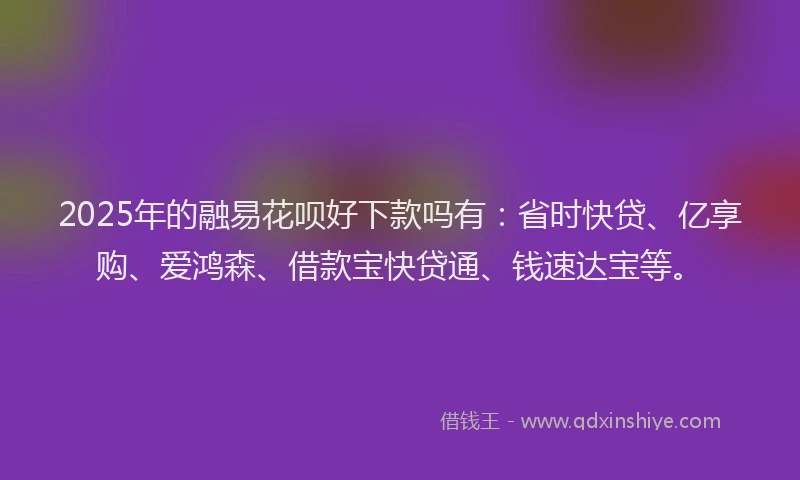 2025年的融易花呗好下款吗有：省时快贷、亿享购、爱鸿森、借款宝快贷通、钱速达宝等。