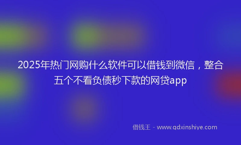 2025年热门网购什么软件可以借钱到微信，整合五个不看负债秒下款的网贷app