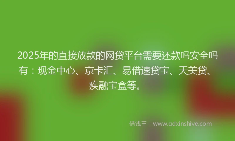 2025年的直接放款的网贷平台需要还款吗安全吗有：现金中心、京卡汇、易借速贷宝、天美贷、疾融宝盒等。