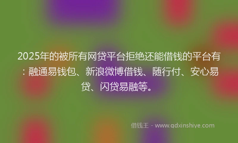 2025年的被所有网贷平台拒绝还能借钱的平台有：融通易钱包、新浪微博借钱、随行付、安心易贷、闪贷易融等。