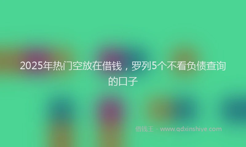 2025年热门空放在借钱，罗列5个不看负债查询的口子