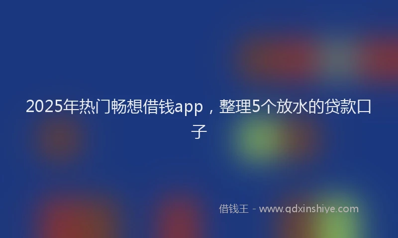 2025年热门畅想借钱app，整理5个放水的贷款口子