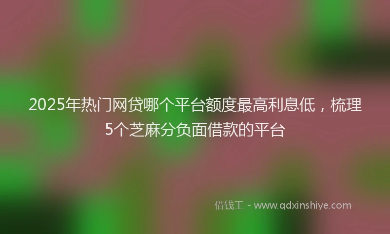 2025年热门网贷哪个平台额度最高利息低，梳理5个芝麻分负面借款的平台