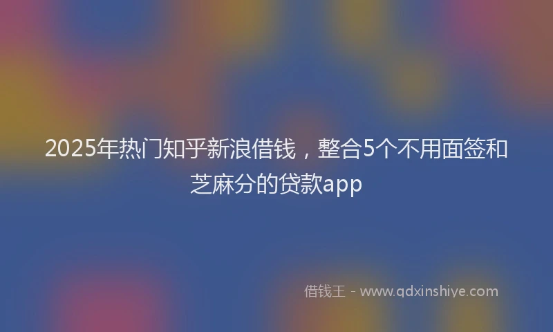 2025年热门知乎新浪借钱，整合5个不用面签和芝麻分的贷款app