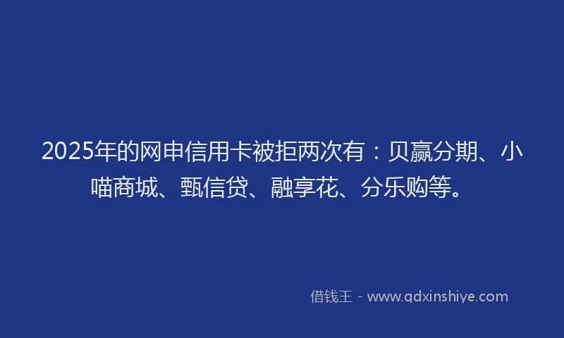 2025年的网申信用卡被拒两次有：贝赢分期、小喵商城、甄信贷、融享花、分乐购等。