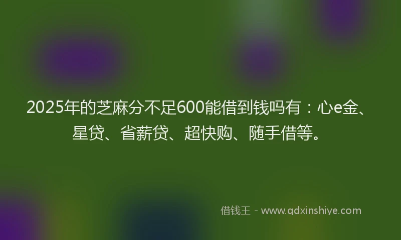 2025年的芝麻分不足600能借到钱吗有：心e金、星贷、省薪贷、超快购、随手借等。