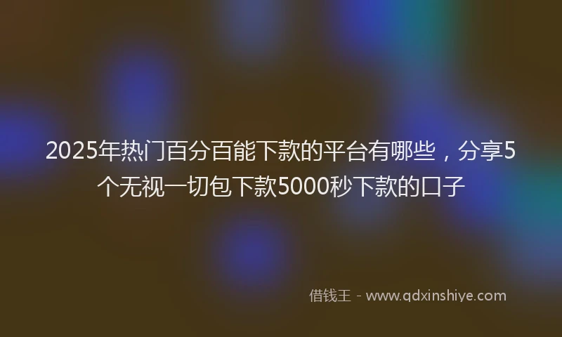 2025年热门百分百能下款的平台有哪些，分享5个无视一切包下款5000秒下款的口子