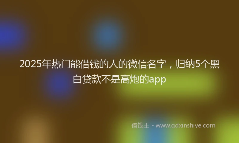2025年热门能借钱的人的微信名字，归纳5个黑白贷款不是高炮的app