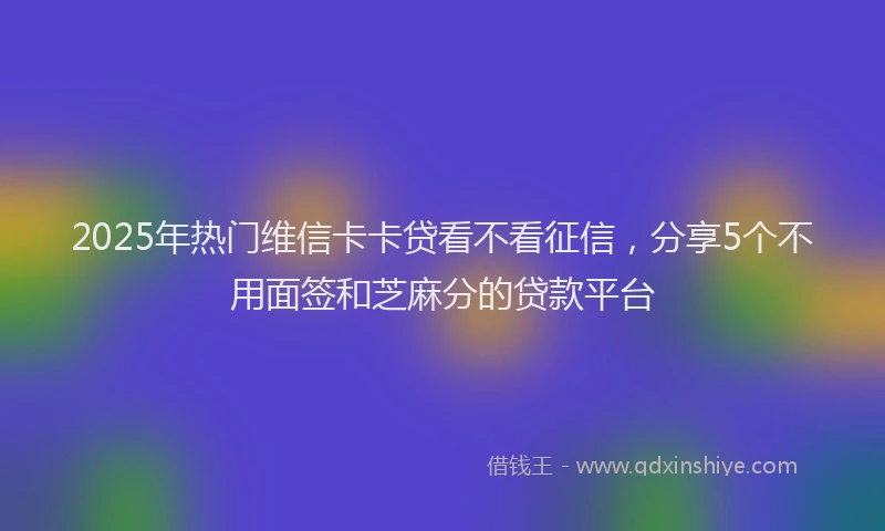 2025年热门维信卡卡贷看不看征信，分享5个不用面签和芝麻分的贷款平台