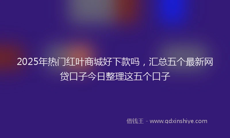 2025年热门红叶商城好下款吗，汇总五个最新网贷口子今日整理这五个口子