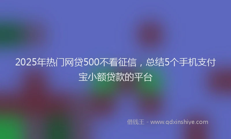 2025年热门网贷500不看征信，总结5个手机支付宝小额贷款的平台