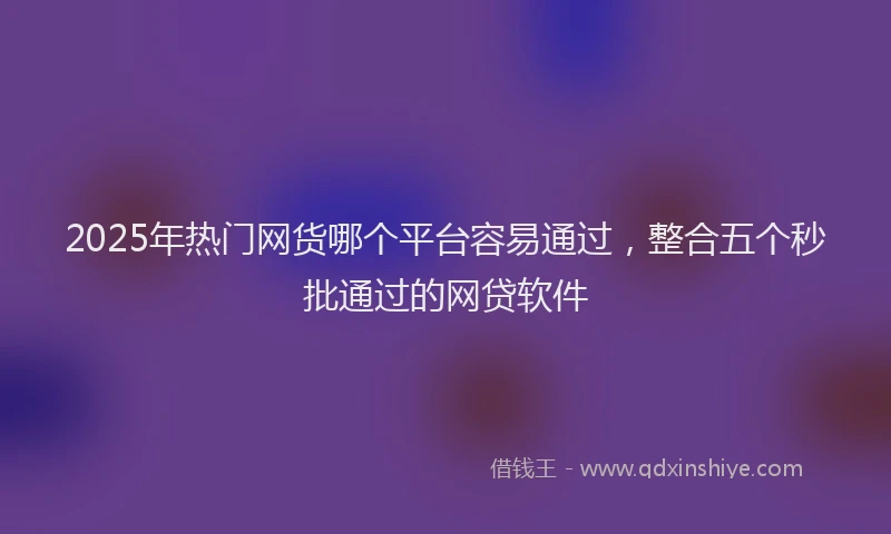 2025年热门网货哪个平台容易通过，整合五个秒批通过的网贷软件