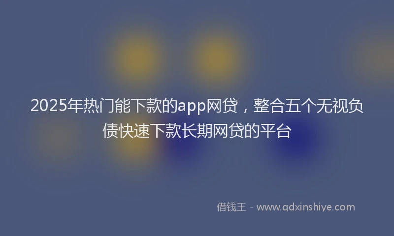 2025年热门能下款的app网贷，整合五个无视负债快速下款长期网贷的平台