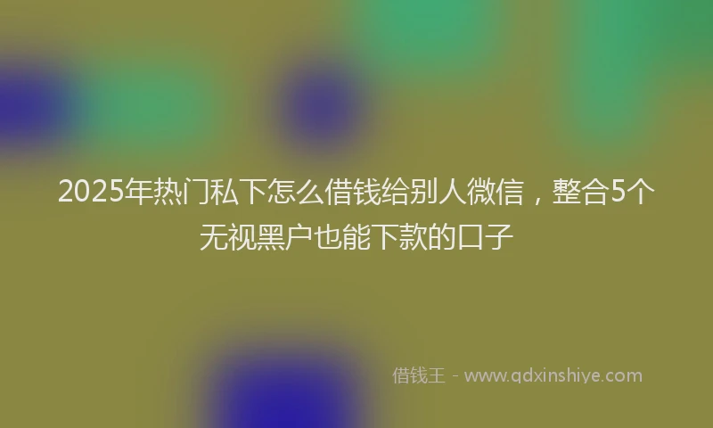 2025年热门私下怎么借钱给别人微信，整合5个无视黑户也能下款的口子