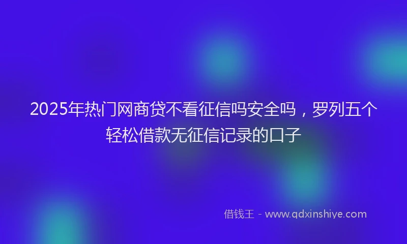 2025年热门网商贷不看征信吗安全吗，罗列五个轻松借款无征信记录的口子