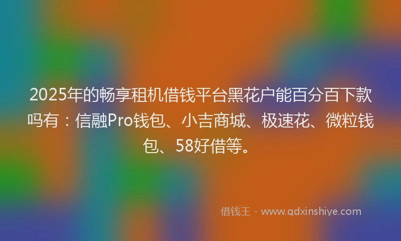 2025年的畅享租机借钱平台黑花户能百分百下款吗有：信融Pro钱包、小吉商城、极速花、微粒钱包、58好借等。