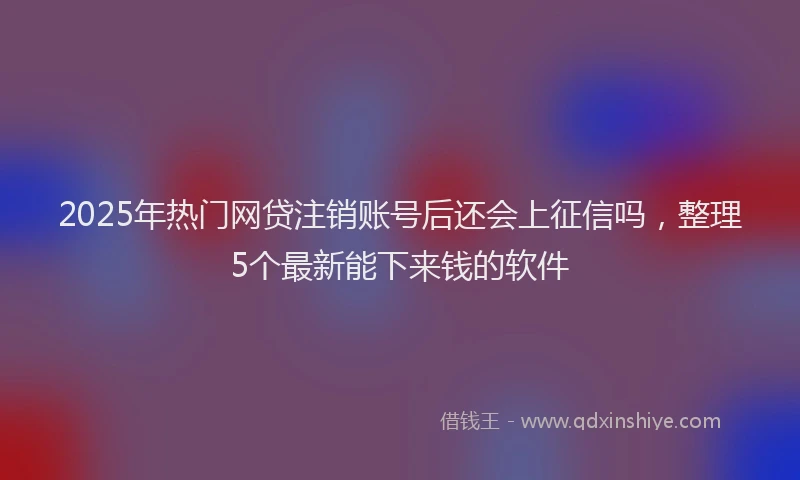 2025年热门网贷注销账号后还会上征信吗，整理5个最新能下来钱的软件