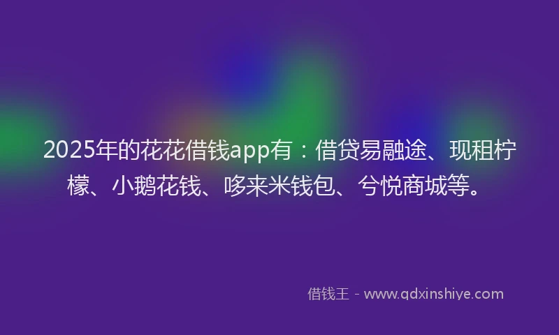 2025年的花花借钱app有：借贷易融途、现租柠檬、小鹅花钱、哆来米钱包、兮悦商城等。