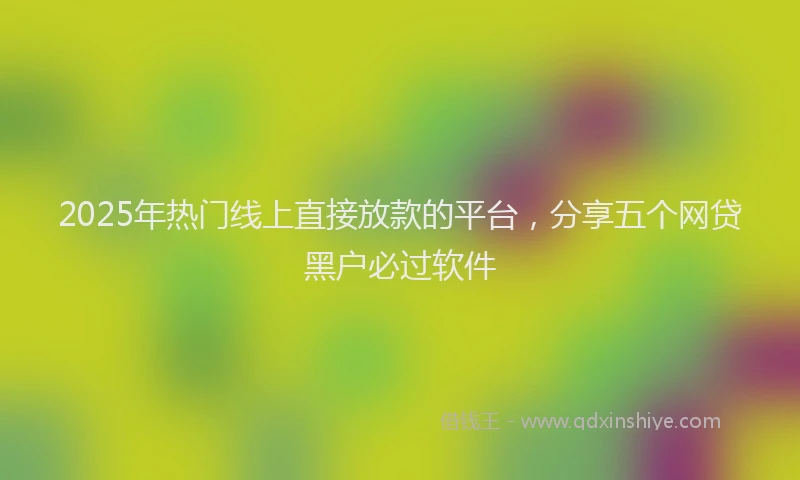 2025年热门线上直接放款的平台，分享五个网贷黑户必过软件