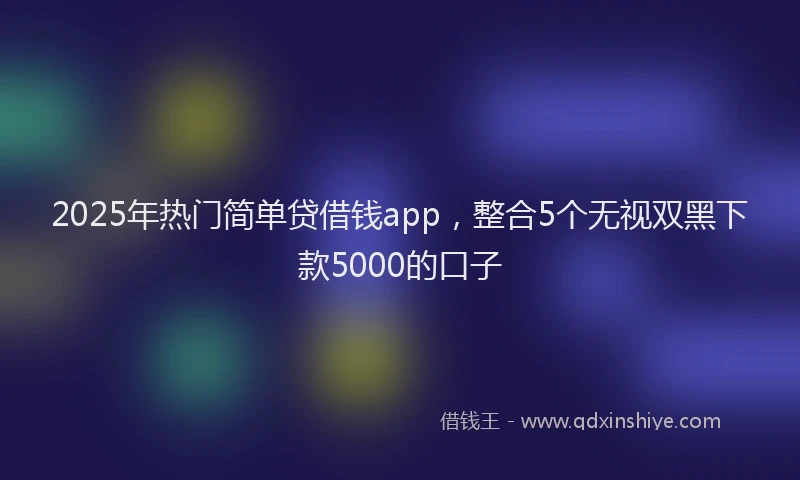2025年热门简单贷借钱app，整合5个无视双黑下款5000的口子