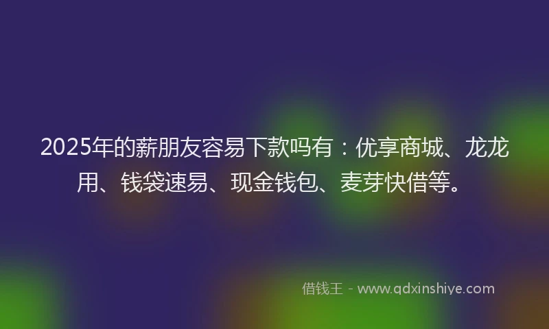 2025年的薪朋友容易下款吗有：优享商城、龙龙用、钱袋速易、现金钱包、麦芽快借等。