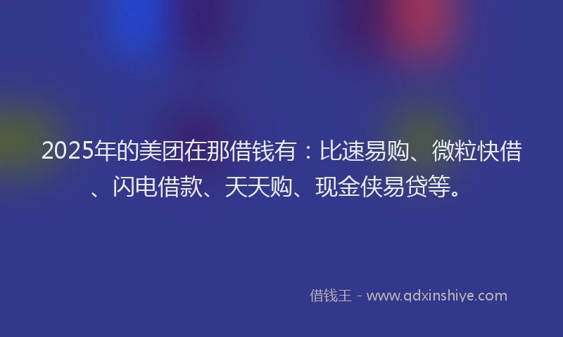 2025年的美团在那借钱有：比速易购、微粒快借、闪电借款、天天购、现金侠易贷等。
