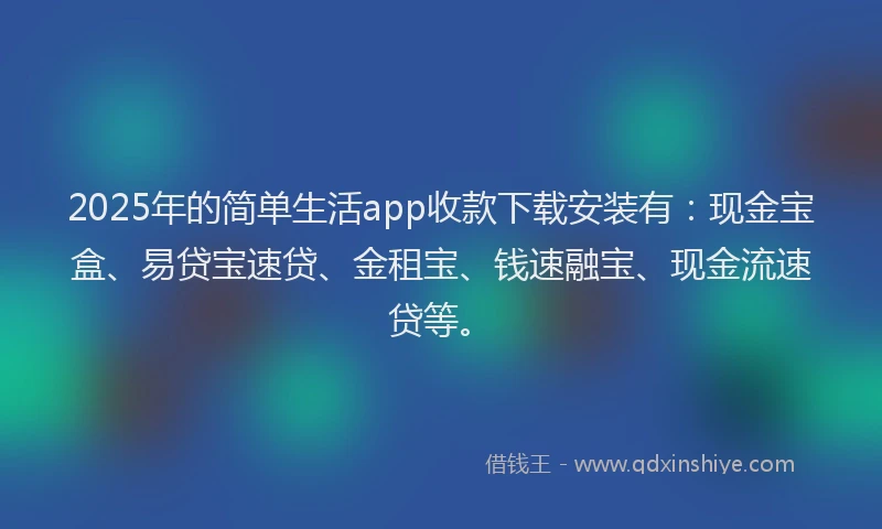 2025年的简单生活app收款下载安装有：现金宝盒、易贷宝速贷、金租宝、钱速融宝、现金流速贷等。